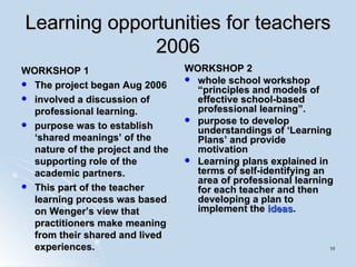 Learning opportunities for teachers 2006 WORKSHOP 1 The project began Aug 2006 involved a discussion of professional learning.  purpose was to establish ‘shared meanings’ of the nature of the project and the supporting role of the academic partners. This part of the teacher learning process was based on Wenger’s view that practitioners make meaning from their shared and lived experiences.  WORKSHOP 2 whole school workshop “principles and models of effective school-based professional learning”. purpose to develop understandings of ‘Learning Plans’ and provide motivation  Learning plans explained in terms of self-identifying an area of professional learning for each teacher and then developing a plan to implement the  ideas .  