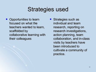Strategies used Opportunities to learn focused on what the teachers wanted to learn, scaffolded by collaborative learning with their colleagues Strategies such as individual and team research, reporting on research investigations, action planning, team collaboration, and in-class visits by teachers have been introduced to cultivate a community of practice. 