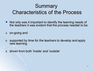 Summary  Characteristics of the Process Not only was it important to identify the learning needs of the teachers it was evident that the process needed to be: on-going and supported by time for the teachers to develop and apply new learning.  driven from both ‘inside’ and ‘outside’ 