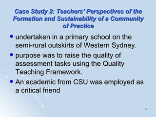 Case Study 2:   Teachers’ Perspectives of the Formation and Sustainability of a Community of Practice undertaken in a primary school on the semi-rural outskirts of Western Sydney.  purpose was to raise the quality of assessment tasks using the Quality Teaching Framework.  An academic from CSU was employed as a critical friend 