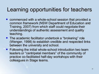 Learning opportunities for teachers commenced with a whole-school session that provided a common framework (NSW Department of Education and Training, 2007) from which staff could negotiate their understandings of authentic assessment and quality teaching.  The academic facilitator undertook a “brokering” role (Wenger, 1998) to establish credible and respected links between the university and school.  Following the initial whole-school introduction two team leaders or “centripetal members” of the community of practice co-facilitated half-day workshops with their colleagues in Stage teams.  