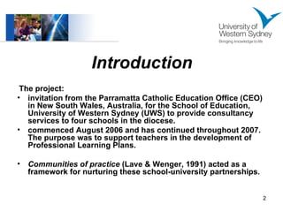 Introduction The project: invitation from the Parramatta Catholic Education Office (CEO) in New South Wales, Australia, for the School of Education, University of Western Sydney (UWS) to provide consultancy services to four schools in the diocese.  commenced August 2006 and has continued throughout 2007. The purpose was to support teachers in the development of Professional Learning Plans.  Communities of practice  (Lave & Wenger, 1991) acted as a framework for nurturing these school-university partnerships. 