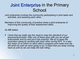 Joint Enterprise  in the Primary School Joint enterprise involves the community participating in joint tasks and activities, and assisting each other.  Members of this community of practice share a joint enterprise of improving the quality of their assessment tasks.  As MB states: I think that we really see the need to raise the standard of our [assessment] tasks. After one of these days with you we all get enthusiastic and try and put it into practice. We try to keep the motivation going by working with each other during RFF. In a way this helps us to check on each other’s progress and make sure we did what we said we were going to do. It helps that you keep coming back as well so we can keep the ball rolling. 