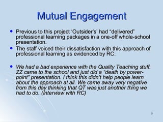 Mutual Engagement Previous to this project ‘Outsider’s’ had “delivered” professional learning packages in a one-off whole-school presentation.  The staff voiced their dissatisfaction with this approach of professional learning as evidenced by RC: We had a bad experience with the Quality Teaching stuff. ZZ came to the school and just did a “death by power-point” presentation. I think this didn’t help people learn about the approach at all. We came away very negative from this day thinking that QT was just another thing we had to do. (Interview with RC) 