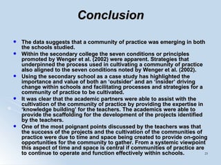 Conclusion The data suggests that a community of practice was emerging in both the schools studied.  Within the secondary college the seven conditions or principles promoted by Wenger et al. (2002) were apparent. Strategies that underpinned the process used in cultivating a community of practice also aligned to the seven conditions noted by Wenger et al. (2002).  Using the secondary school as a case study has highlighted the importance and value of both an ‘outsider’ and an ‘insider’ driving change within schools and facilitating processes and strategies for a community of practice to be cultivated.  It was clear that the academic partners were able to assist with the cultivation of the community of practice by providing the expertise in ‘knowledge building’ for the teachers. The academics were able to provide the scaffolding for the development of the projects identified by the teachers.  One of the most poignant points discussed by the teachers was that the success of the projects and the cultivation of the communities of practice were due to time and space being created to provide on-going opportunities for the community to gather. From a systemic viewpoint this aspect of time and space is central if communities of practice are to continue to operate and function effectively within schools.   