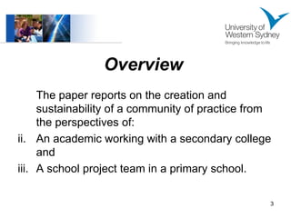 Overview   The paper reports on the creation and sustainability of a community of practice from the perspectives of: An academic working with a secondary college and A school project team in a primary school. 