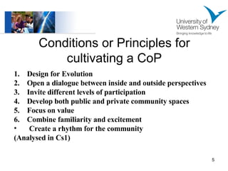 Conditions or Principles for cultivating a CoP 1.  Design for Evolution  2.  Open a dialogue between inside and outside perspectives  3.  Invite different levels of participation  4.  Develop both public and private community spaces 5.  Focus on value 6.  Combine familiarity and excitement Create a rhythm for the community (Analysed in Cs1) 
