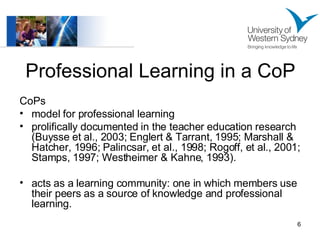 Professional Learning in a CoP CoPs model for professional learning  prolifically documented in the teacher education research (Buysse et al., 2003; Englert & Tarrant, 1995; Marshall & Hatcher, 1996; Palincsar, et al., 1998; Rogoff, et al., 2001; Stamps, 1997; Westheimer & Kahne, 1993). acts as a learning community: one in which members use their peers as a source of knowledge and professional learning.  