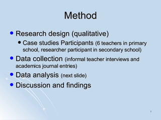 Method Research design (qualitative) Case studies Participants  (6 teachers in primary school, researcher participant in secondary school) Data collection  (informal teacher interviews and academics journal entries) Data analysis  (next slide) Discussion and findings 