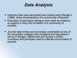 Data Analysis Interview data was transcribed and coded using Wenger’s (1998)  three characteristics of a community of practice  Examples of participant dialogue were used as evidence to support or deny the formation of a community of practice.  Journal data entries and processes undertaken at one of the secondary colleges were analysed and described in terms of Wenger, McDermott and Synder’s (2002) conditions and principles used to cultivate communities of practice.  