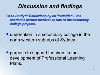 Discussion and findings Case Study 1: Reflections by an ‘‘outsider’’-  the academic partner involved in one of the secondary college projects. undertaken in a secondary college in the north western suburbs of Sydney.  purpose to support teachers in the development of Professional Learning Plans.  