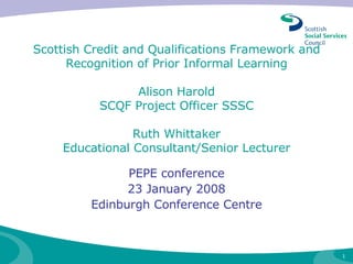 Scottish Credit and Qualifications Framework and Recognition of Prior Informal Learning Alison Harold SCQF Project Officer SSSC Ruth Whittaker  Educational Consultant/Senior Lecturer    PEPE conference 23 January 2008 Edinburgh Conference Centre 