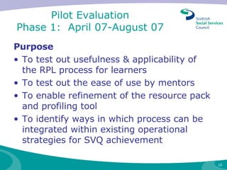 Pilot Evaluation  Phase 1:  April 07-August 07  Purpose  To test out usefulness & applicability of the RPL process for learners To test out the ease of use by mentors To enable refinement of the resource pack and profiling tool  To identify ways in which process can be integrated within existing operational strategies for SVQ achievement 