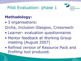 Pilot Evaluation: phase 1  Methodology: 3 organisations: Orcha, Inclusion Glasgow, Crossreach  Learner- evaluation questionnaires Mentor feedback at Working Group meeting (August 2007)  Refined version of Resource Pack and Profiling tool produced. 