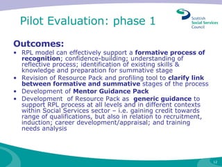 Pilot Evaluation: phase 1  Outcomes: RPL model can effectively support a  formative process of recognition ; confidence-building; understanding of reflective process; identification of existing skills & knowledge and preparation for summative stage  Revision of Resource Pack and profiling tool to  clarify link between formative and summative  stages of the process Development of  Mentor Guidance Pack Development  of Resource Pack as  generic guidance  to support RPL process at all levels and in different contexts within Social Services sector – i.e. gaining credit towards  range of qualifications, but also in relation to recruitment, induction; career development/appraisal; and training needs analysis 