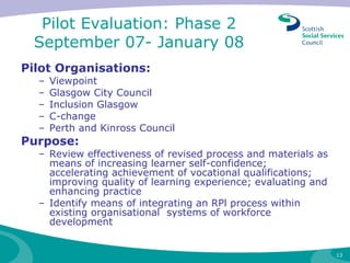 Pilot Evaluation: Phase 2  September 07- January 08  Pilot Organisations: Viewpoint Glasgow City Council Inclusion Glasgow  C-change Perth and Kinross Council Purpose: Review effectiveness of revised process and materials as means of increasing learner self-confidence; accelerating achievement of vocational qualifications; improving quality of learning experience; evaluating and enhancing practice Identify means of integrating an RPl process within existing organisational  systems of workforce development  