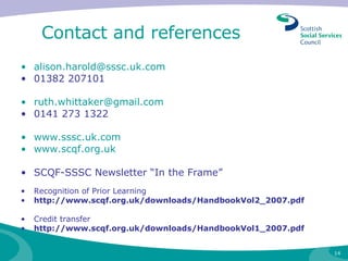 Contact and references [email_address] 01382 207101  [email_address] 0141 273 1322 www.sssc.uk.com www.scqf.org.uk SCQF-SSSC Newsletter “In the Frame” Recognition of Prior Learning http://www.scqf.org.uk/downloads/HandbookVol2_2007.pdf Credit transfer http://www.scqf.org.uk/downloads/HandbookVol1_2007.pdf 
