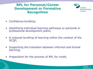 RPL for Personal/Career Development or Formative Recognition Confidence-building; Identifying individual learning pathways or personal or professional development plans;  A notional levelling of learning within the context of the SCQF;  Supporting the transition between informal and formal learning; Preparation for the process of RPL for credit. 
