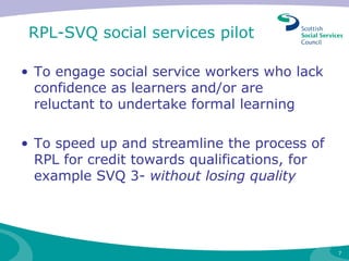 RPL-SVQ social services pilot To engage social service workers who lack confidence as learners and/or are reluctant to undertake formal learning To speed up and streamline the process of RPL for credit towards qualifications, for example SVQ 3-  without losing quality 