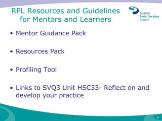 RPL Resources and Guidelines for Mentors and Learners Mentor Guidance Pack Resources Pack Profiling Tool Links to SVQ3 Unit HSC33- Reflect on and develop your practice 