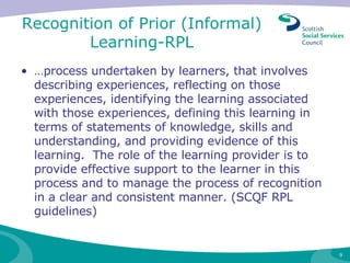 Recognition of Prior (Informal) Learning-RPL … process undertaken by learners, that involves describing experiences, reflecting on those experiences, identifying the learning associated with those experiences, defining this learning in terms of statements of knowledge, skills and understanding, and providing evidence of this learning.  The role of the learning provider is to provide effective support to the learner in this process and to manage the process of recognition in a clear and consistent manner. (SCQF RPL guidelines) 