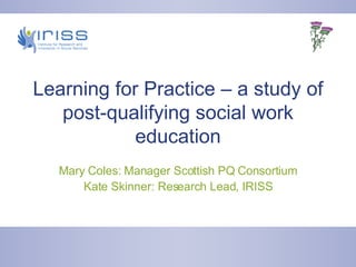 Learning for Practice – a study of post-qualifying social work education Mary Coles: Manager Scottish PQ Consortium Kate Skinner: Research Lead, IRISS 