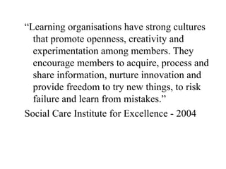 “Learning organisations have strong cultures that promote openness, creativity and experimentation among members. They encourage members to acquire, process and share information, nurture innovation and provide freedom to try new things, to risk failure and learn from mistakes.” Social Care Institute for Excellence - 2004 