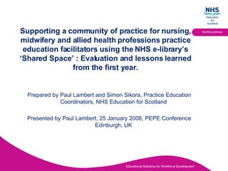 [object Object],[object Object],Supporting a community of practice for nursing, midwifery and allied health professions practice education facilitators using the NHS e-library’s ‘Shared Space’ : Evaluation and lessons learned from the first year. 