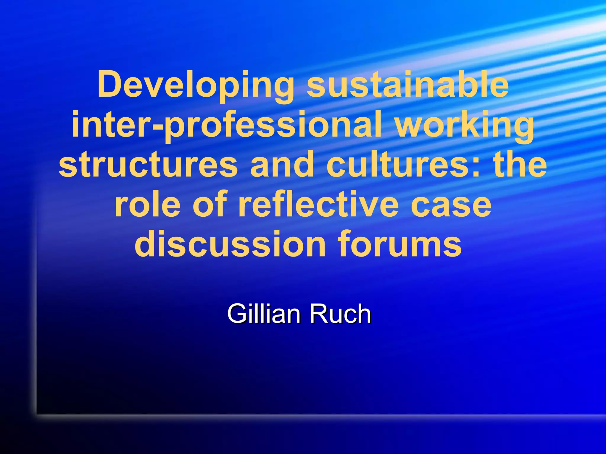 Developing sustainable inter-professional working structures and cultures: the role of reflective case discussion forums Gillian Ruch