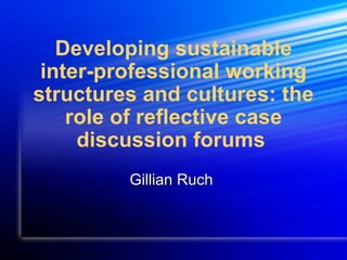 Developing sustainable   inter-professional working structures and cultures: the role of reflective case discussion forums   Gillian Ruch  