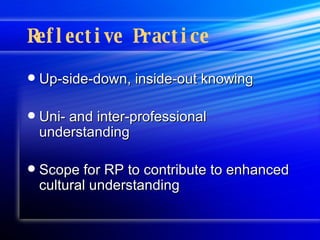 Reflective Practice Up-side-down, inside-out knowing Uni- and inter-professional understanding Scope for RP to contribute to enhanced cultural understanding  