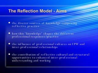 The Reflection Model - Aims the diverse sources of knowledge comprising reflective practice  how this 'knowledge' shapes the different professional responses/practice the influence of professional cultures on IPW and inter-professional relationships the contribution of reflective cultural and structural opportunities to enhanced inter-professional understanding and working 
