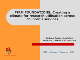 FIRM FOUNDATIONS: Creating a climate for research utilisation across children’s services Colleen Eccles, Assistant Director, research  in  practice PEPE conference, Edinburgh , 2008 