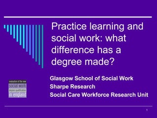Practice learning and social work: what difference has a degree made? Glasgow School of Social Work Sharpe Research Social Care Workforce Research Unit  