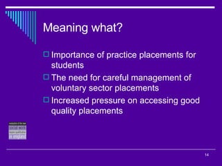 Meaning what? Importance of practice placements for students The need for careful management of voluntary sector placements Increased pressure on accessing good quality placements 