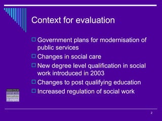 Context for evaluation Government plans for modernisation of public services Changes in social care New degree level qualification in social work introduced in 2003 Changes to post qualifying education Increased regulation of social work 