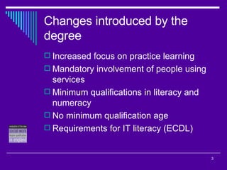 Changes introduced by the degree Increased focus on practice learning Mandatory involvement of people using services Minimum qualifications in literacy and numeracy No minimum qualification age Requirements for IT literacy (ECDL) 