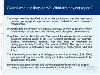 The major learning identified by all of the participants was the learning of general pedagogical approaches around behaviour and classroom management. Understanding the diversity of students (and how to work as teachers within this diversity), assessment and planning were also given pre-eminence. Very little mention about learning the content knowledge linked to various essential learning areas in the New Zealand curriculum (for example, English, mathematics, science). Nor was there an emphasis on pedagogical content knowing (Cochran et al.1993). The only curriculum area mentioned in both cases was the teaching of mathematics (VL1 and ST2). The intertwining of content and pedagogy in learning to teach (Ball, 2000) was not a strong focus in this study and further exploration needs to be carried out in this area. Developing a teacher identity and growing personal dispositions to support being a teacher were also mentioned but not frequently. Overall what did they learn?  What did they not report? 