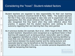 Student teachers are expected to take responsibility for their own learning during the practicum (Cochran-Smith & Paris, 1995).  The student teachers felt that if they were encouraged to take risks and to experiment with new approaches then this would enhance their learning.  The student teachers also recognised that they learnt when they were reflective about their practice. It appears that the student teachers were wishing for more autonomy regarding their own learning than they were granted.  As in previous studies (for example, Burn et al., 2003; Haigh & Ward, 2004), the student teachers’ dispositions were recognised as a significant factor in their learning with aspects such as being punctual, resourceful, open to critique and suggestion identified as critical to student teacher learning identified by more than one of the triad members.  It is possible that discussions around such factors between the student teacher and the visiting lecturer and associate teacher may be beneficial so that the student teachers may recognise their strengths in this area, or consider personal dispositions that might be hampering their learning. Considering the “hows”: Student-related factors 