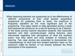 Abstract When beginning teachers are questioned as to the effectiveness of different components of their initial teacher preparation programme for preparing them to teach, the practicum is frequently identified as the most significant part of the programme. This paper draws on data generated during a study that explored the practicum as a site for learning to be a teacher. In this study primary teacher education students, their associate teachers and their university-based visiting lecturers were interviewed regarding their perceptions of what the students learnt, how they learnt and what enabled or hindered this learning. Two case studies are presented to demonstrate how understandings of what and how student teachers' learn on the practicum might be shared, or not shared, between the three participants in the experience. 