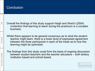 Overall the findings of this study support Haigh and Ward’s (2004) contention that learning to teach during the practicum is a complex business.  Whilst there appears to be general consensus as to what the student teacher might learn, there is a lower level of expressed agreement between the three participants in each of the triads as to how this learning might be optimised.  The findings from this study could form the basis of ongoing discussion between student teachers and the teacher educators – both tertiary institution based and school based. Conclusion 