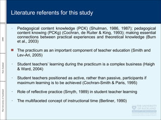 • Pedagogical content knowledge (PCK) (Shulman, 1986, 1987); pedagogical content knowing (PCKg) (Cochran, de Ruiter & King, 1993); making essential connections between practical experiences and theoretical knowledge (Burn et al., 2003) The practicum as an important component of teacher education ( Smith and Lev-Ari, 2005) • Student teachers’ learning during the practicum is a complex business (Haigh & Ward, 2004) • Student teachers positioned as active, rather than passive, participants if maximum learning is to be achieved (Cochran-Smith & Paris, 1995) • Role of reflective practice (Smyth, 1989) in student teacher learning • The multifaceted concept of instructional time (Berliner, 1990) Literature referents for this study 