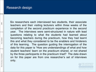 Six researchers each interviewed two students, their associate teachers and their visiting lecturers within three weeks of the completion of the second practicum experience in the second year.  The interviews were semi-structured in nature with lead questions relating to what the students had learned about becoming teachers during the practicum, how they had learnt this and what they considered to be the enablers and hinderers of this learning.  The question guiding the interrogation of the data for this paper is “How are understandings of what and how student teachers' learn on the practicum shared, or not shared by the three participants in the practicum triad?  The data drawn on for this paper are from one researcher’s set of interviews only.   Research design 