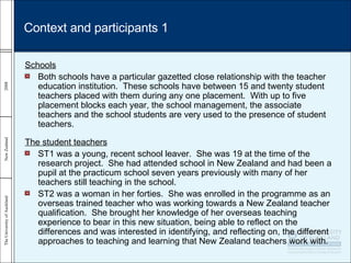 Schools Both schools have a particular gazetted close relationship with the teacher education institution.  These schools have between 15 and twenty student teachers placed with them during any one placement.  With up to five placement blocks each year, the school management, the associate teachers and the school students are very used to the presence of student teachers. The student teachers ST1 was a young, recent school leaver.  She was 19 at the time of the research project.  She had attended school in New Zealand and had been a pupil at the practicum school seven years previously with many of her teachers still teaching in the school.  ST2 was a woman in her forties.  She was enrolled in the programme as an overseas trained teacher who was working towards a New Zealand teacher qualification.  She brought her knowledge of her overseas teaching experience to bear in this new situation, being able to reflect on the differences and was interested in identifying, and reflecting on, the different approaches to teaching and learning that New Zealand teachers work with. Context and participants 1 