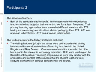 The associate teachers Both of the associate teachers (ATs) in the cases were very experienced teachers who had taught at their current school for at least five years.  Their primary teaching approaches were somewhat different in nature with AT2 having a more strongly constructivist –linked pedagogy than AT1.  AT1 was a woman in her thirties.  AT2 was a woman in her forties.  The visiting lecturers (the tertiary institution lecturers) The visiting lecturers (VLs) in the cases were both experienced visiting lecturers with a considerable time of teaching in schools in the United Kingdom and New Zealand.  One was a mathematics specialist, the other had a particular interest in technology education.  Both were teaching on the Bachelor of Education (Teaching) programme so were very familiar with the philosophy and content of the courses that the student teachers were studying during the on-campus component of the course. Participants 2 