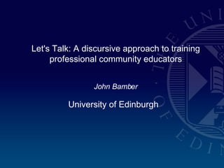 Let's Talk: A discursive approach to training professional community educators John Bamber University of Edinburgh   