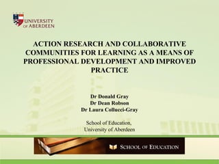 ACTION RESEARCH AND COLLABORATIVE COMMUNITIES FOR LEARNING AS A MEANS OF PROFESSIONAL DEVELOPMENT AND IMPROVED PRACTICE Dr Donald Gray Dr Dean Robson Dr Laura Collucci-Gray School of Education,  University of Aberdeen 