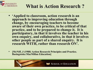 What is Action Research ? ‘ Applied to classroom, action research is an approach to improving education through change, by encouraging teachers to become aware of their own practice, to be critical of that practice, and to be prepared to change it.  It is participatory, in that it involves the teacher in his own enquiry, and collaborative, in that it involves other people as part of a shared enquiry.  It is research WITH, rather than research ON’. [McNiff, J (1988) Action Research Principles and Practice. Basingstoke:MacMillan Education]  