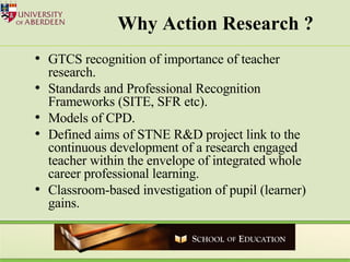 Why Action Research ? GTCS recognition of importance of teacher research. Standards and Professional Recognition Frameworks (SITE, SFR etc). Models of CPD. Defined aims of STNE R&D project link to the continuous development of a research engaged teacher within the envelope of integrated whole career professional learning. Classroom-based investigation of pupil (learner) gains.  