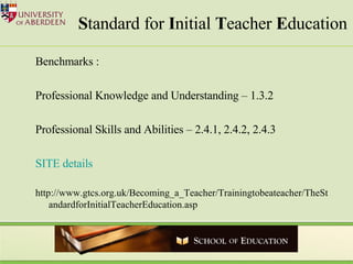 S tandard for  I nitial  T eacher  E ducation Benchmarks : Professional Knowledge and Understanding – 1.3.2 Professional Skills and Abilities – 2.4.1, 2.4.2, 2.4.3 SITE details http://www.gtcs.org.uk/Becoming_a_Teacher/Trainingtobeateacher/TheStandardforInitialTeacherEducation.asp 